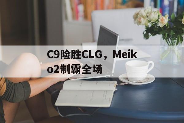 关于C9险胜CLG，Meiko2制霸全场的信息